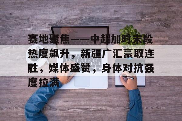 开元体育-赛地聚焦——中超加时末段热度飙升，新疆广汇豪取连胜，媒体盛赞，身体对抗强度拉满的简单介绍