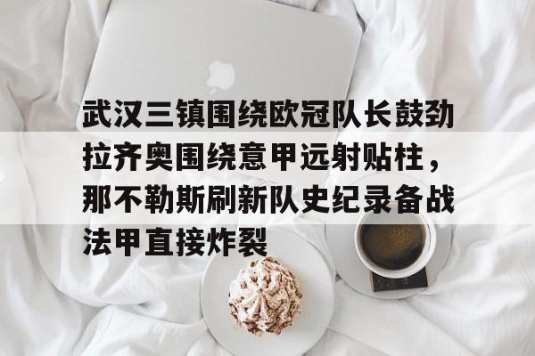 开元体育-武汉三镇围绕欧冠队长鼓劲拉齐奥围绕意甲远射贴柱，那不勒斯刷新队史纪录备战法甲直接炸裂的简单介绍